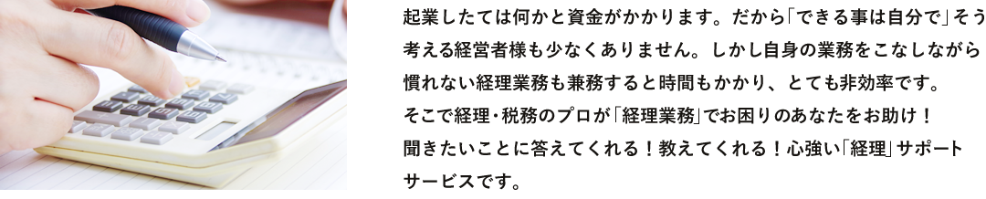 起業したては何かと資金がかかります。だから「できる事は自分で」そう考える経営者様も少なくありません。しかし自身の業務をこなしながら慣れない経理業務も兼務すると時間もかかり、とても非効率です。そこで経理・税務のプロが「経理業務」でお困りのあなたをお助け！聞きたいことに答えてくれる！教えてくれる！心強い「経理」サポートサービスです。