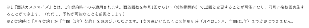※1『面談カスタマイズ』とは、1年契約時にのみ適用されます。面談回数を毎月1回から1年（契約期間内）で12回と変更することが可能になり、同月に複数回実施することができます。（ただし、予約が可能なことを前提とします）※2 契約時に「月々契約」か「年間（1年）契約」をお選びいただけます。1度お選びいただくと契約更新時（月々は1ヶ月、年間は1年）まで変更はできません。